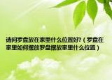 请问罗盘放在家里什么位置好?（罗盘在家里如何摆放罗盘摆放家里什么位置）