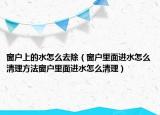 窗户上的水怎么去除（窗户里面进水怎么清理方法窗户里面进水怎么清理）