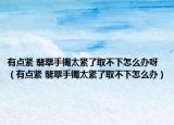 有点紧 翡翠手镯太紧了取不下怎么办呀（有点紧 翡翠手镯太紧了取不下怎么办）
