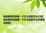 商业新知到底是一个什么样的平台介绍(商业新知到底是一个什么样的平台详细情况如何)