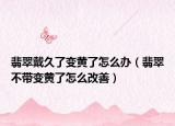 翡翠戴久了变黄了怎么办（翡翠不带变黄了怎么改善）