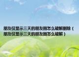 朋友仅显示三天的朋友圈怎么破解删除（朋友仅显示三天的朋友圈怎么破解）