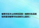 翡翠吊坠怎么样辨别真假（翡翠吊坠真假如何鉴别翡翠吊坠真假怎么鉴别）