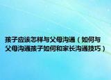 孩子应该怎样与父母沟通（如何与父母沟通孩子如何和家长沟通技巧）