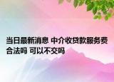 当日最新消息 中介收贷款服务费合法吗 可以不交吗