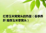 红枣玉米窝窝头的热量（春季养肝 推荐玉米枣窝头）