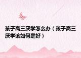 孩子高三厌学怎么办（孩子高三厌学该如何是好）