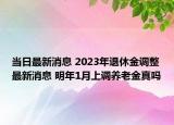 当日最新消息 2023年退休金调整最新消息 明年1月上调养老金真吗