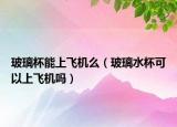 玻璃杯能上飞机么（玻璃水杯可以上飞机吗）
