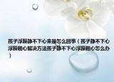 孩子浮躁静不下心来是怎么回事（孩子静不下心浮躁粗心解决方法孩子静不下心浮躁粗心怎么办）