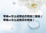 苹果xr怎么设置动态壁纸二维码（苹果xr怎么设置动态壁纸）