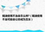 精油使用不当会怎么样?（精油使用不当可能会让你成为丑女）