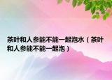茶叶和人参能不能一起泡水（茶叶和人参能不能一起泡）