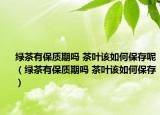 绿茶有保质期吗 茶叶该如何保存呢（绿茶有保质期吗 茶叶该如何保存）