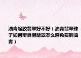 油青起胶翡翠好不好（油青翡翠珠子如何辩真假翡翠怎么避免买到油青）