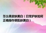 怎么使皮肤美白（日常护肤如何正确操作使肌肤美白）