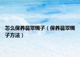 怎么保养翡翠镯子（保养翡翠镯子方法）