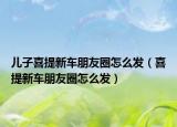 儿子喜提新车朋友圈怎么发（喜提新车朋友圈怎么发）
