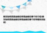 糖友如何选择血糖仪家用血糖仪哪个好介绍(糖友如何选择血糖仪家用血糖仪哪个好详细情况如何)