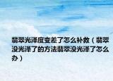 翡翠光泽度变差了怎么补救（翡翠没光泽了的方法翡翠没光泽了怎么办）