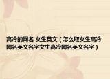 高冷的网名 女生英文（怎么取女生高冷网名英文名字女生高冷网名英文名字）