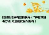 如何能彻底有效的脱毛（7种有效脱毛方法 光洁肌肤轻松拥有）
