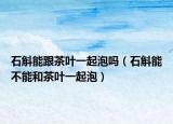 石斛能跟茶叶一起泡吗（石斛能不能和茶叶一起泡）