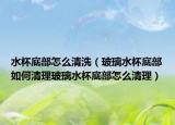 水杯底部怎么清洗（玻璃水杯底部如何清理玻璃水杯底部怎么清理）