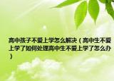 高中孩子不爱上学怎么解决（高中生不爱上学了如何处理高中生不爱上学了怎么办）