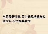 当日最新消息 买中低风险基金收益大吗 投资前要清楚