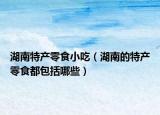湖南特产零食小吃（湖南的特产零食都包括哪些）