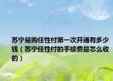苏宁易购任性付第一次开通有多少钱（苏宁任性付的手续费是怎么收的）