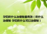 孕妇吃什么治便秘最有效（吃什么治便秘 孕妇吃什么可以治便秘）