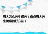 男人怎么养生保养（盘点男人养生美容的好方法）
