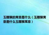 玉雕猴的寓意是什么（玉雕猴寓意是什么玉雕猴寓意）