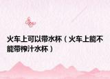 火车上可以带水杯（火车上能不能带榨汁水杯）
