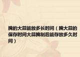 腌的大蒜能放多长时间（腌大蒜的保存时间大蒜腌制后能存放多久时间）
