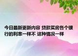 今日最新更新内容 贷款买房各个银行的利率一样不 这种情况一样