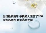 当日最新消息 手机被人注册了360借条怎么办 教你怎么处理