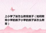 上小学了该怎么教育孩子（如何教育小学的孩子小学的孩子该怎么教育）