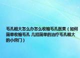 毛孔粗大怎么办怎么收缩毛孔医美（如何简单收缩毛孔 几招简单的治疗毛孔粗大的小窍门）