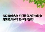 当日最新消息 可以将每月的公积金用来还月供吗 教你如何操作