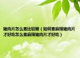 猪肉片怎么煮比较嫩（如何煮麻辣猪肉片才好吃怎么煮麻辣猪肉片才好吃）
