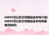 k6655可以在兰州西站坐车吗介绍(k6655可以在兰州西站坐车吗详细情况如何)