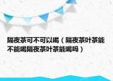 隔夜茶可不可以喝（隔夜茶叶茶能不能喝隔夜茶叶茶能喝吗）