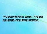 平安健康的微信昵称,简短的（平安健康的微信昵称好听的健康的微信昵称）