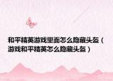 和平精英游戏里面怎么隐藏头盔（游戏和平精英怎么隐藏头盔）