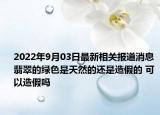 2022年9月03日最新相关报道消息 翡翠的绿色是天然的还是造假的 可以造假吗