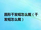 圆形干发帽怎么戴（干发帽怎么戴）