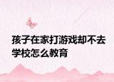 孩子在家打游戏却不去学校怎么教育